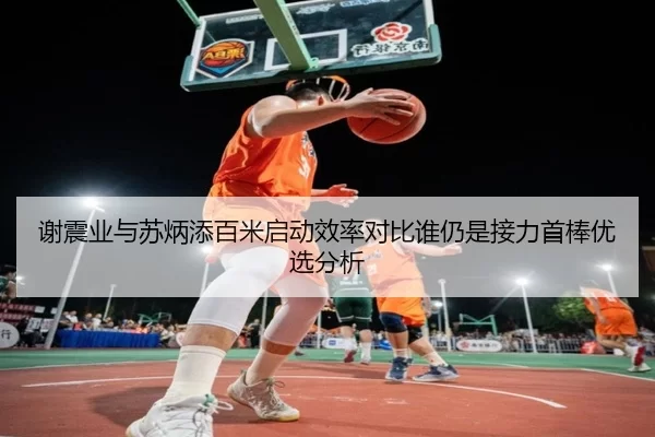 谢震业与苏炳添百米启动效率对比谁仍是接力首棒优选分析